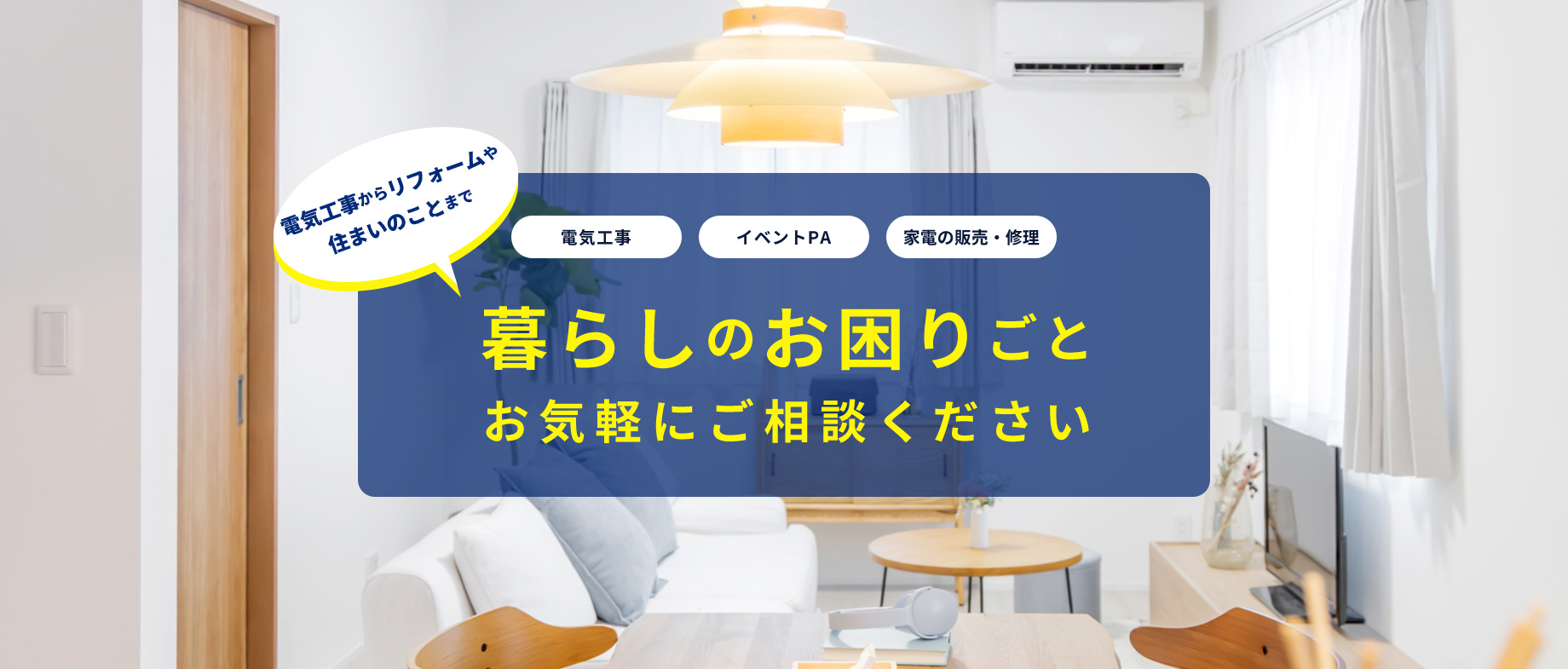 電気工事 イベントPA 家電の販売・修理 電気工事からリフォームや 住まいのことまで 暮らしのお困りごと お気軽にご相談ください